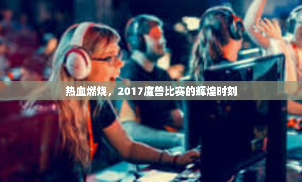 热血燃烧，2017魔兽比赛的辉煌时刻